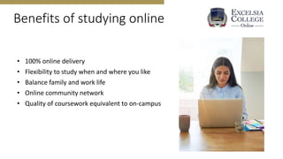 Benefits of studying online
• 100% online delivery
• Flexibility to study when and where you like
• Balance family and work life
• Online community network
• Quality of coursework equivalent to on-campus
 