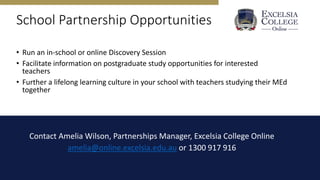 School Partnership Opportunities
• Run an in-school or online Discovery Session
• Facilitate information on postgraduate study opportunities for interested
teachers
• Further a lifelong learning culture in your school with teachers studying their MEd
together
Contact Amelia Wilson, Partnerships Manager, Excelsia College Online
amelia@online.excelsia.edu.au or 1300 917 916
 