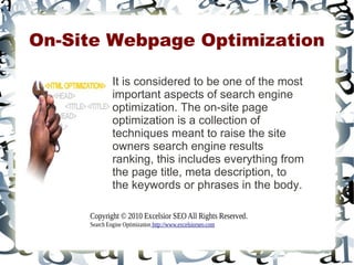 On-Site Webpage Optimization

              It is considered to be one of the most
              important aspects of search engine
              optimization. The on-site page
              optimization is a collection of
              techniques meant to raise the site
              owners search engine results
              ranking, this includes everything from
              the page title, meta description, to
              the keywords or phrases in the body.

     Copyright © 2010 Excelsior SEO All Rights Reserved.
     Search Engine Optimization http://www.excelsiorseo.com
 
