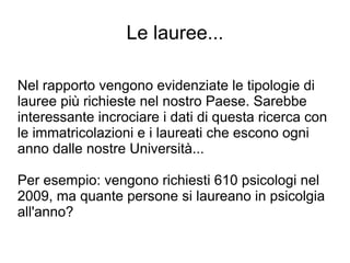 Le lauree...

Nel rapporto vengono evidenziate le tipologie di
lauree più richieste nel nostro Paese. Sarebbe
interessante incrociare i dati di questa ricerca con
le immatricolazioni e i laureati che escono ogni
anno dalle nostre Università...

Per esempio: vengono richiesti 610 psicologi nel
2009, ma quante persone si laureano in psicolgia
all'anno?
 