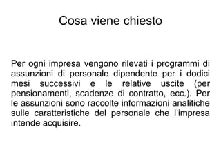 Cosa viene chiesto


Per ogni impresa vengono rilevati i programmi di
assunzioni di personale dipendente per i dodici
mesi successivi e le relative uscite (per
pensionamenti, scadenze di contratto, ecc.). Per
le assunzioni sono raccolte informazioni analitiche
sulle caratteristiche del personale che l’impresa
intende acquisire.
 