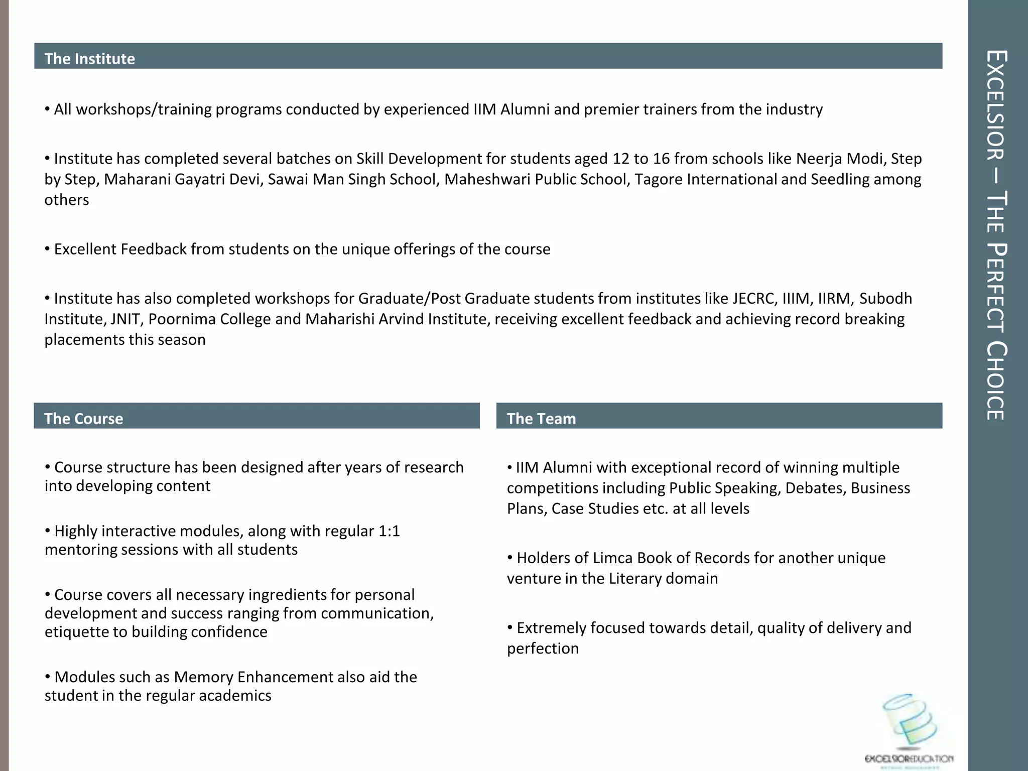 EXCELSIOR – THE PERFECT CHOICE
The Institute

• All workshops/training programs conducted by experienced IIM Alumni and premier trainers from the industry

• Institute has completed several batches on Skill Development for students aged 12 to 16 from schools like Neerja Modi, Step
by Step, Maharani Gayatri Devi, Sawai Man Singh School, Maheshwari Public School, Tagore International and Seedling among
others

• Excellent Feedback from students on the unique offerings of the course

• Institute has also completed workshops for Graduate/Post Graduate students from institutes like JECRC, IIIM, IIRM, Subodh
Institute, JNIT, Poornima College and Maharishi Arvind Institute, receiving excellent feedback and achieving record breaking
placements this season



The Course                                                        The Team

• Course structure has been designed after years of research      • IIM Alumni with exceptional record of winning multiple
into developing content                                           competitions including Public Speaking, Debates, Business
                                                                  Plans, Case Studies etc. at all levels
• Highly interactive modules, along with regular 1:1
mentoring sessions with all students                              • Holders of Limca Book of Records for another unique
                                                                  venture in the Literary domain
• Course covers all necessary ingredients for personal
development and success ranging from communication,
etiquette to building confidence                                  • Extremely focused towards detail, quality of delivery and
                                                                  perfection
• Modules such as Memory Enhancement also aid the
student in the regular academics
 