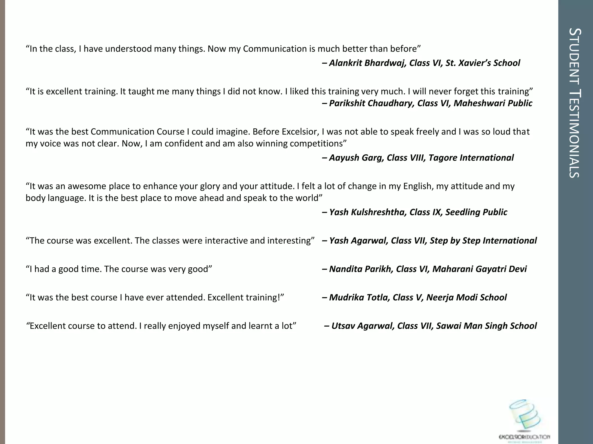 STUDENT TESTIMONIALS
“In the class, I have understood many things. Now my Communication is much better than before”
                                                                       – Alankrit Bhardwaj, Class VI, St. Xavier’s School

“It is excellent training. It taught me many things I did not know. I liked this training very much. I will never forget this training”
                                                                               – Parikshit Chaudhary, Class VI, Maheshwari Public

“It was the best Communication Course I could imagine. Before Excelsior, I was not able to speak freely and I was so loud that
my voice was not clear. Now, I am confident and am also winning competitions”
                                                                         – Aayush Garg, Class VIII, Tagore International

“It was an awesome place to enhance your glory and your attitude. I felt a lot of change in my English, my attitude and my
body language. It is the best place to move ahead and speak to the world”
                                                                          – Yash Kulshreshtha, Class IX, Seedling Public

“The course was excellent. The classes were interactive and interesting” – Yash Agarwal, Class VII, Step by Step International

“I had a good time. The course was very good”                                 – Nandita Parikh, Class VI, Maharani Gayatri Devi

“It was the best course I have ever attended. Excellent training!”            – Mudrika Totla, Class V, Neerja Modi School

“Excellent course to attend. I really enjoyed myself and learnt a lot”         – Utsav Agarwal, Class VII, Sawai Man Singh School
 