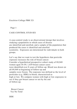 Excelsior College PBH 321
Page 1
CASE-CONTROL STUD IES
A case-control study is an observational design that involves
studying a population in which cases of disease
are identified and enrolled, and a sample of the population that
produced the cases is identified and enrolled
(controls). Exposures are determined for individuals in both
groups.
Let’s say that we want to test the hypothesis that pesticide
exposure increases the risk of breast cancer.
Consider a hypothetical prospective cohort study of 89,949
women aged 34-59; 1,439 breast cancer cases
were identified over 8 years of follow-up. Blood was drawn on
all 89,949 at beginning of follow-up and
samples were frozen. The exposure was defined as the level of
pesticides (e.g. DDE) in blood, characterized as
high or low. We compare women with high or low exposures to
see if they got breast cancer or not by the end
of follow-up.
Breast Cancer
Yes No Total
DDE
 