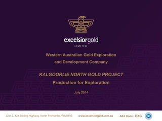 Western Australian Gold Exploration
and Development Company
KALGOORLIE NORTH GOLD PROJECT
Production for Exploration
July 2014
ASX Code: EXGUnit 2, 124 Stirling Highway, North Fremantle, WA 6159 www.excelsiorgold.com.au
1
 