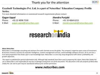 Thank you for the attention
Excelsoft Technologies Pvt. Ltd. is a part of Netscribes’ Education Company Profile
Series.
For more detailed information or customized research requirements please contact:
Gagan Uppal                                                                 Jitendra Punjabi
Phone:        +91 22 4098 7530                                              Phone:         +91 33 4064 6215
E‐Mail:       gagan.uppal@netscribes.com                                    E‐Mail:        jitendra.punjabi@netscribes.com




About Netscribes
Netscribes is a knowledge‐consulting and solutions firm with clientele across the globe. The company’s expertise spans areas of investment 
& business research, business & corporate intelligence, content‐management services, and knowledge‐software services. At its core lies a 
true value proposition that draws upon a vast knowledge base. Netscribes is a one‐stop shop designed to fulfil clients’ profitability and 
growth objectives.
This report is published for general information only. Although high standards have been used in preparing this report, Netscribes (India) Pvt. 
Ltd. or Netscribes is not responsible for any loss or damage arising from use of this document. This document is the sole property of Netscribes 
(India) Pvt. Ltd. and no part may be reproduced without prior written permission.

                                                 www.netscribes.com
                                                                                                                                             13
 