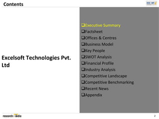 Contents


                               Executive Summary
                               Factsheet
                               Offices & Centres
                               Business Model
                               Key People
Excelsoft Technologies Pvt.    SWOT Analysis
                               Financial Profile
Ltd
                               Industry Analysis
                               Competitive Landscape
                               Competitive Benchmarking
                               Recent News
                               Appendix



                                                           2
 