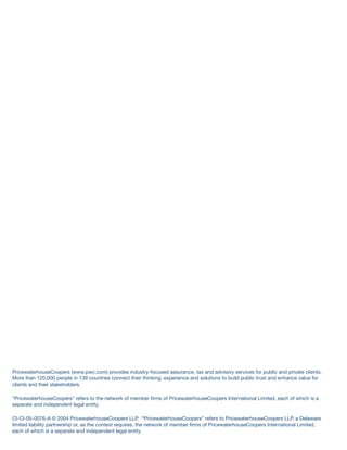 PricewaterhouseCoopers (www.pwc.com) provides industry-focused assurance, tax and advisory services for public and private clients.
More than 120,000 people in 139 countries connect their thinking, experience and solutions to build public trust and enhance value for
clients and their stakeholders.
“PricewaterhouseCoopers” refers to the network of member ﬁrms of PricewaterhouseCoopers International Limited, each of which is a
separate and independent legal entity.
CI-CI-05-0076-A © 2004 PricewaterhouseCoopers LLP. “PricewaterhouseCoopers” refers to PricewaterhouseCoopers LLP, a Delaware
limited liability partnership or, as the context requires, the network of member ﬁrms of PricewaterhouseCoopers International Limited,
each of which is a separate and independent legal entity.
 