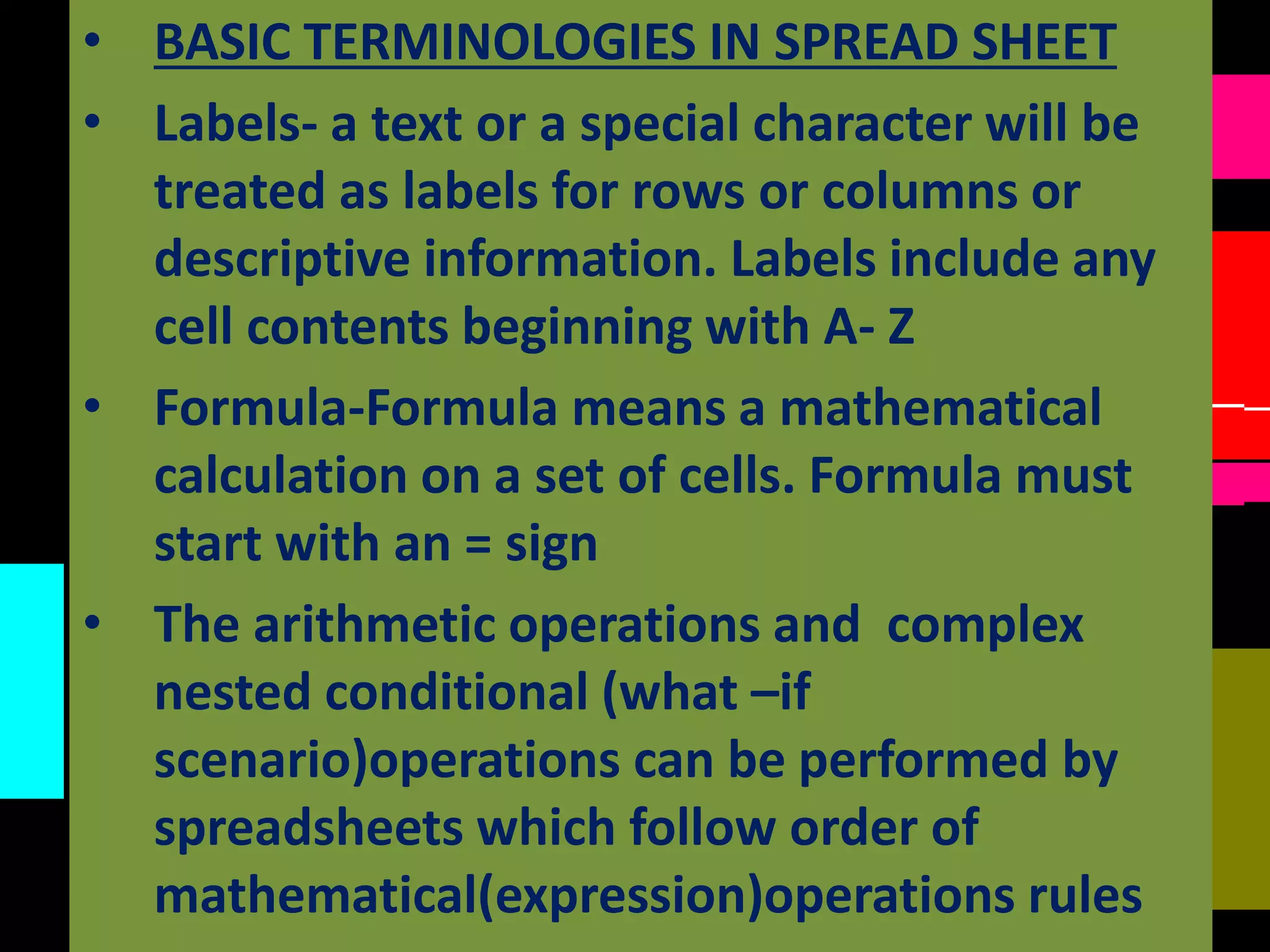 • BASIC TERMINOLOGIES IN SPREAD SHEET
• Labels- a text or a special character will be
treated as labels for rows or columns or
descriptive information. Labels include any
cell contents beginning with A- Z
• Formula-Formula means a mathematical
calculation on a set of cells. Formula must
start with an = sign
• The arithmetic operations and complex
nested conditional (what –if
scenario)operations can be performed by
spreadsheets which follow order of
mathematical(expression)operations rules
 