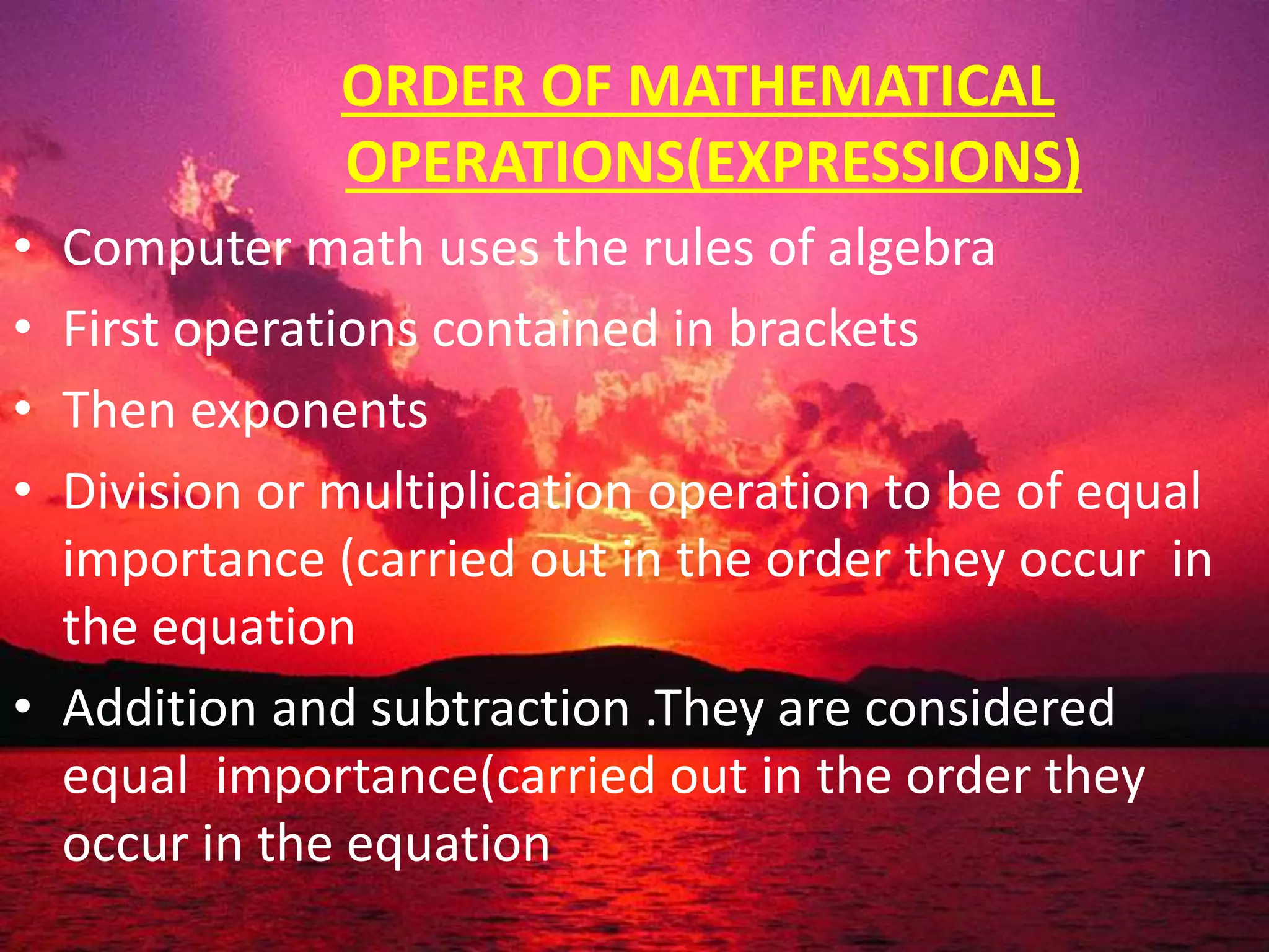 ORDER OF MATHEMATICAL
OPERATIONS(EXPRESSIONS)
• Computer math uses the rules of algebra
• First operations contained in brackets
• Then exponents
• Division or multiplication operation to be of equal
importance (carried out in the order they occur in
the equation
• Addition and subtraction .They are considered
equal importance(carried out in the order they
occur in the equation
 