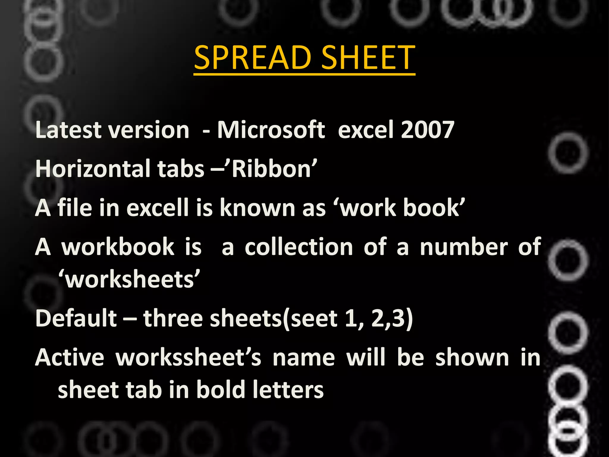 SPREAD SHEET
Latest version - Microsoft excel 2007
Horizontal tabs –’Ribbon’
A file in excell is known as ‘work book’
A workbook is a collection of a number of
‘worksheets’
Default – three sheets(seet 1, 2,3)
Active workssheet’s name will be shown in
sheet tab in bold letters
 