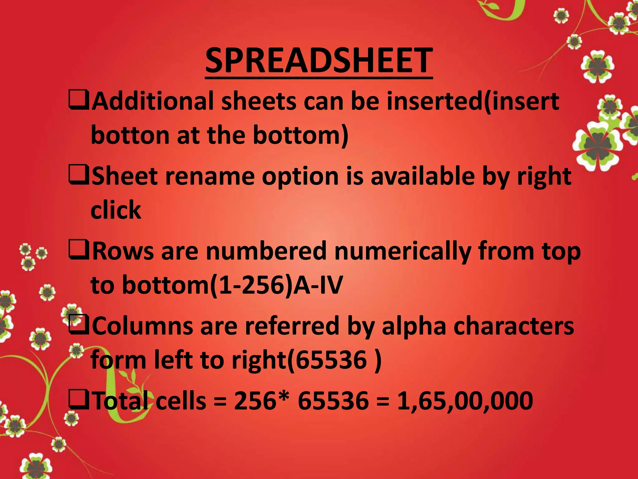 SPREADSHEET
Additional sheets can be inserted(insert
botton at the bottom)
Sheet rename option is available by right
click
Rows are numbered numerically from top
to bottom(1-256)A-IV
Columns are referred by alpha characters
form left to right(65536 )
Total cells = 256* 65536 = 1,65,00,000
 