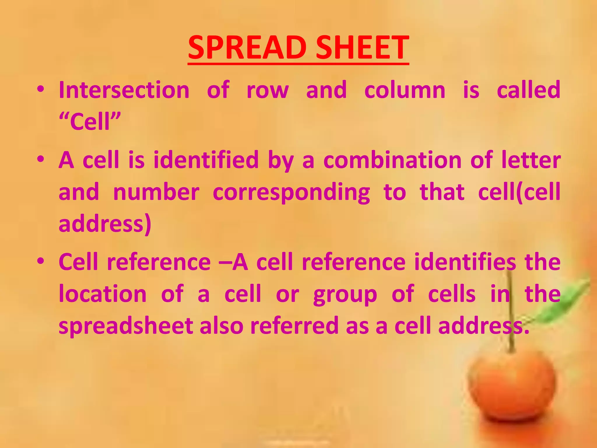 SPREAD SHEET
• Intersection of row and column is called
“Cell”
• A cell is identified by a combination of letter
and number corresponding to that cell(cell
address)
• Cell reference –A cell reference identifies the
location of a cell or group of cells in the
spreadsheet also referred as a cell address.
 
