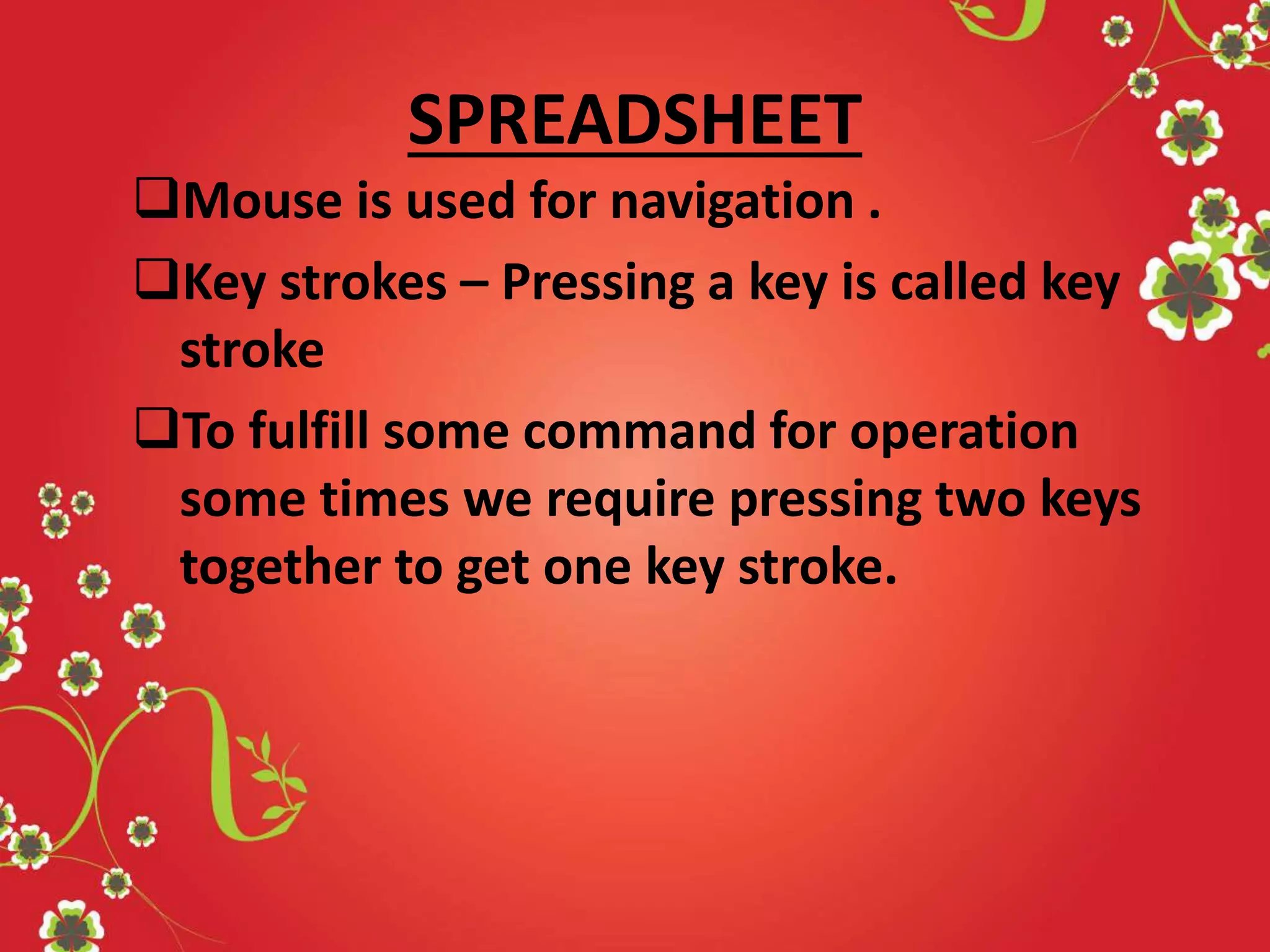 SPREADSHEET
Mouse is used for navigation .
Key strokes – Pressing a key is called key
stroke
To fulfill some command for operation
some times we require pressing two keys
together to get one key stroke.
 