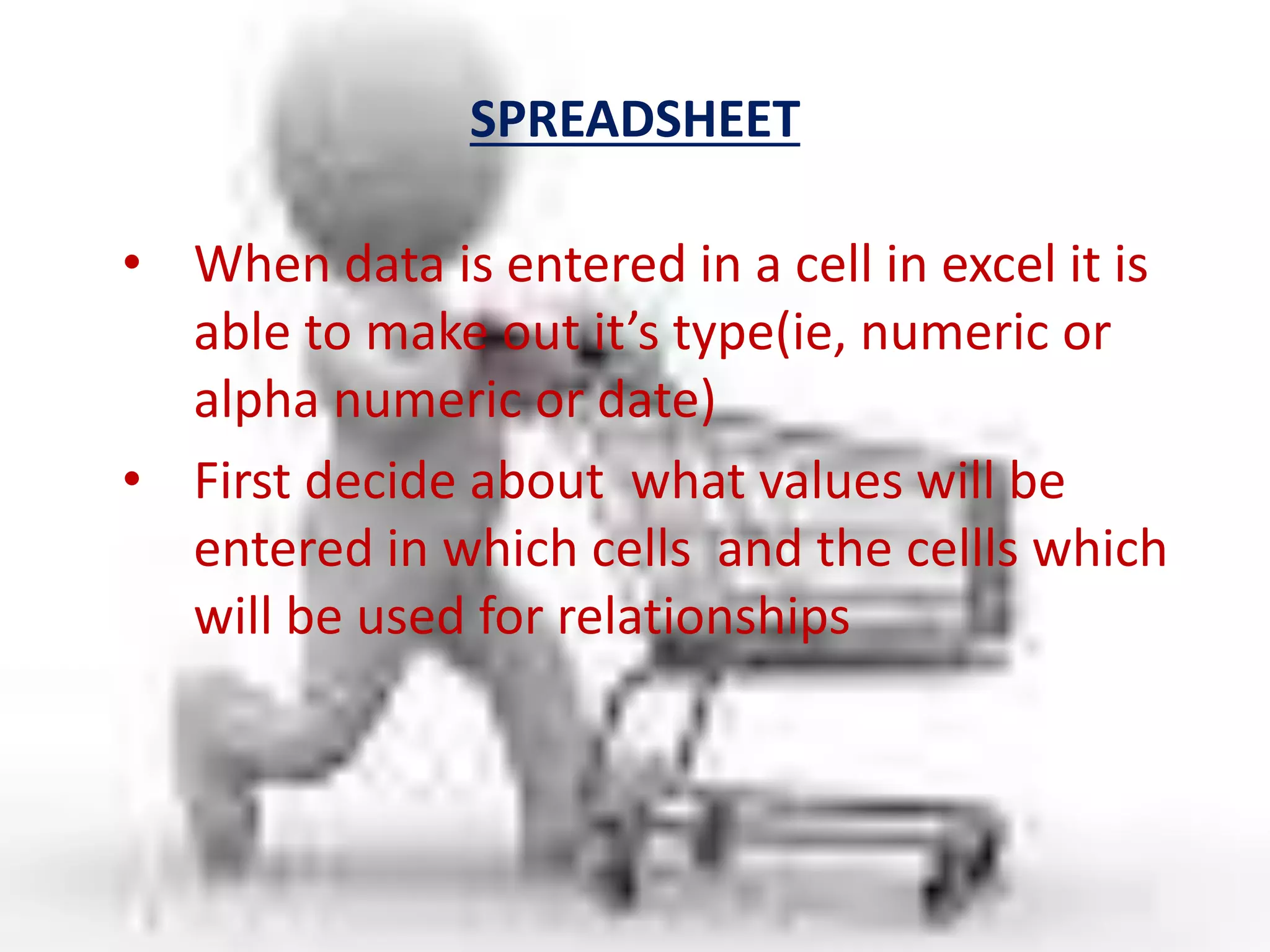 SPREADSHEET
• When data is entered in a cell in excel it is
able to make out it’s type(ie, numeric or
alpha numeric or date)
• First decide about what values will be
entered in which cells and the cellls which
will be used for relationships
 