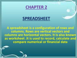 CHAPTER 2
SPREADSHEET
A spreadsheet is a configuration of rows and
columns. Rows are vertical vectors and
columns are horizontal vectors. It is also known
as worksheet .It is used to record, calculate and
compare numerical or financial data
 