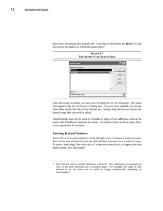 10     Spreadsheet Basics




     CHAPTER 1: Spreadsheet Basics




                               shows how the dialog box should look. Note that at the bottom the Refers To edit
                               box shows the address to which the name refers.1

                                                                  FIGURE 1-7
                                                         THE DEFINE NAME DIALOG BOX




                               Once the range is named, you can select it using the Go To command. The name
                               will appear in the list on the Go To dialog box. An even faster method is to use the
                               Name Box on the left side of the formula bar. Simply drop the list and choose the
                               named range that you wish to select.

                               Named ranges can also be used in formulas in place of cell addresses, and can be
                               used in the ChartSeries function for charts. As useful as they can be at times, there
                               is no requirement to use them.


                               Entering Text and Numbers
                               Each cell in an Excel worksheet can be thought of as a miniature word processor.
                               Text can be entered directly into the cell and then formatted in a variety of ways.
                               To enter a text string, first select the cell where you want the text to appear and then
                               begin typing. It is that simple.




                               1. Note that the name is actually defined as a formula. This subtle point is important for
                                  some of the more advanced uses of named ranges. For example, the range of cells
                                  referred to by the name can be made to change automatically depending on
                                  circumstances.




     10
 