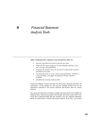 4
CHAPTER 4   Financial Statement
            Analysis Tools




            After studying this chapter, you should be able to:
                1.   Describe what financial ratios are and who uses them.
                2.   Define the five major categories of ratios (liquidity, efficiency, lever-
                     age, coverage, and profitability).
                3.   Calculate the common ratios for any firm by using income statement
                     and balance sheet data.
                4.   Use financial ratios to assess a firm’s past performance, identify its
                     current problems, and suggest strategies for dealing with these
                      problems.
                5.   Calculate the economic profit of a firm.

            In previous chapters we have seen how the firm’s basic financial statements are
            constructed. In this chapter we will see how financial analysts can use the
            information contained in the income statement and balance sheet for various
            purposes.

            You can use several tools to evaluate a company, but some of the most valuable are
            financial ratios. Ratios are an analyst’s microscope; they allow us get a better view
            of the firm’s financial health than just looking at the raw financial statements.
            Ratios are useful both to internal and external analysts of the firm. For internal



                                                                                             101



                                                                                                    101
 