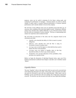 102     Financial Statement Analysis Tools




      CHAPTER 4: Financial Statement Analysis Tools




                                  purposes, ratios can be useful in planning for the future, setting goals, and
                                  evaluating the performance of managers. External analysts use ratios to decide
                                  whether to grant credit, to monitor financial performance, to forecast financial
                                  performance, and to decide whether to invest in the company.

                                  We will look at many different ratios, but you should be aware that these are, of
                                  necessity, only a sampling of the ratios that might be useful. Furthermore, different
                                  analysts may calculate ratios slightly differently, so you will need to know exactly
                                  how the ratios are calculated in a given situation. The keys to understanding ratio
                                  analysis are experience and an analytical mind.

                                  We will divide our discussion of the ratios into five categories based on the
                                  information provided:
                                       1.   Liquidity ratios describe the ability of a firm to meets its current
                                            obligations.
                                       2.   Efficiency ratios describe how well the firm is using its
                                            investment in assets to produce sales.
                                       3.   Leverage ratios reveal the degree to which debt has been used to
                                            finance the firm’s asset purchases.
                                       4.   Coverage ratios are similar to liquidity ratios in that they
                                            describe the ability of a firm to pay certain expenses.
                                       5.   Profitability ratios provide indications of how profitable a firm
                                            has been over a period of time.

                                  Before we begin the discussion of individual financial ratios, open your Elvis
                                  Products International workbook from Chapter 2 and add a new worksheet named
                                  “Ratios.”




                                  Liquidity Ratios
                                  The term “liquidity” refers to the speed with which an asset can be converted into
                                  cash without large discounts to its value. Some assets, such as accounts receivable,
                                  can easily be converted to cash with only small discounts. Other assets, such as
                                  buildings, can be converted into cash very quickly only if large price concessions
                                  are given. We therefore say that accounts receivable are more liquid than buildings.




      102
 