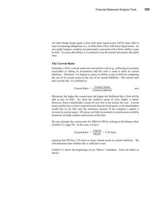 Financial Statement Analysis Tools              103




                                                                                    Liquidity Ratios




All other things being equal, a firm with more liquid assets will be more able to
meet its maturing obligations (i.e., its bills) than a firm with fewer liquid assets. As
you might imagine, creditors are particularly concerned with a firm’s ability to pay
its bills. To assess this ability, it is common to use the current ratio and/or the quick
ratio.


The Current Ratio
Generally, a firm’s current assets are converted to cash (e.g., collecting on accounts
receivables or selling its inventories) and this cash is used to retire its current
liabilities. Therefore, it is logical to assess its ability to pay its bills by comparing
the size of its current assets to the size of its current liabilities. The current ratio
does exactly this. It is defined as:

                                          Current Assets
                      Current Ratio = -------------------------------------------
                                                                                -              (4-1)
                                      Current Liabilities

Obviously, the higher the current ratio, the higher the likelihood that a firm will be
able to pay its bills. So, from the creditor’s point of view, higher is better.
However, from a shareholder’s point of view this is not always the case. Current
assets usually have a lower expected return than do fixed assets, so the shareholders
would like to see that only the minimum amount of the company’s capital is
invested in current assets. Of course, too little investment in current assets could be
disastrous for both creditors and owners of the firm.

We can calculate the current ratio for 2004 for EPI by looking at the balance sheet
(Exhibit 2-5, page 54). In this case, we have:

                                      1290.00
                      Current Ratio = ------------------ = 2.39 times
                                                       -
                                       540.20

meaning that EPI has 2.39 times as many current assets as current liabilities. We
will determine later whether this is sufficient or not.

Exhibit 4-1 shows the beginnings of our “Ratios” worksheet. Enter the labels as
shown.




                                                                                               103
 