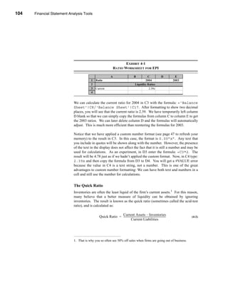 104     Financial Statement Analysis Tools




      CHAPTER 4: Financial Statement Analysis Tools




                                                                              EXHIBIT 4-1
                                                                       RATIO WORKSHEET FOR EPI

                                                                   A                        B          C                         D         E
                                              1   Ratio                                ndustry 200 2004                                   2003
                                              2                                              Liquidity Ratios
                                              3   Current                                    2.70x      2.39x                               2.33x
                                              4   Quick                                      1.00x      0.84x                               0.85x


                                  We can calculate the current ratio for 2004 in C3 with the formula: ='Balance
                                  Sheet'!C8/'Balance Sheet'!C17. After formatting to show two decimal
                                  places, you will see that the current ratio is 2.39. We have temporarily left column
                                  D blank so that we can simply copy the formulas from column C to column E to get
                                  the 2003 ratios. We can later delete column D and the formulas will automatically
                                  adjust. This is much more efficient than reentering the formulas for 2003.

                                  Notice that we have applied a custom number format (see page 47 to refresh your
                                  memory) to the result in C3. In this case, the format is 0.00”x”. Any text that
                                  you include in quotes will be shown along with the number. However, the presence
                                  of the text in the display does not affect the fact that it is still a number and may be
                                  used for calculations. As an experiment, in D3 enter the formula: =C3*2. The
                                  result will be 4.78 just as if we hadn’t applied the custom format. Now, in C4 type:
                                  2.39x and then copy the formula from D3 to D4. You will get a #VALUE error
                                  because the value in C4 is a text string, not a number. This is one of the great
                                  advantages to custom number formatting: We can have both text and numbers in a
                                  cell and still use the number for calculations.


                                  The Quick Ratio
                                  Inventories are often the least liquid of the firm’s current assets.1 For this reason,
                                  many believe that a better measure of liquidity can be obtained by ignoring
                                  inventories. The result is known as the quick ratio (sometimes called the acid-test
                                  ratio), and is calculated as:

                                                                    Current Assets – Inventories
                                                      Quick Ratio = -------------------------------------------------------------------
                                                                                                                                      -             (4-2)
                                                                                Current Liabilities




                                  1. That is why you so often see 50% off sales when firms are going out of business.




      104
 