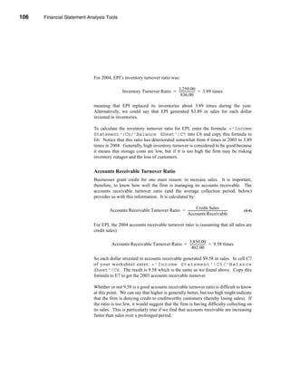 106     Financial Statement Analysis Tools




      CHAPTER 4: Financial Statement Analysis Tools




                                  For 2004, EPI’s inventory turnover ratio was:

                                                                              3,250.00
                                                   Inventory Turnover Ratio = -------------------- = 3.89 times
                                                                                                 -
                                                                                836.00

                                  meaning that EPI replaced its inventories about 3.89 times during the year.
                                  Alternatively, we could say that EPI generated $3.89 in sales for each dollar
                                  invested in inventories.

                                  To calculate the inventory turnover ratio for EPI, enter the formula: ='Income
                                  Statement'!C6/'Balance Sheet'!C7 into C6 and copy this formula to
                                  E6. Notice that this ratio has deteriorated somewhat from 4 times in 2003 to 3.89
                                  times in 2004. Generally, high inventory turnover is considered to be good because
                                  it means that storage costs are low, but if it is too high the firm may be risking
                                  inventory outages and the loss of customers.


                                  Accounts Receivable Turnover Ratio
                                  Businesses grant credit for one main reason: to increase sales. It is important,
                                  therefore, to know how well the firm is managing its accounts receivable. The
                                  accounts receivable turnover ratio (and the average collection period, below)
                                  provides us with this information. It is calculated by:

                                                                                          Credit Sales
                                          Accounts Receivable Turnover Ratio = --------------------------------------------------   (4-4)
                                                                               Accounts Receivable

                                  For EPI, the 2004 accounts receivable turnover ratio is (assuming that all sales are
                                  credit sales):

                                                                                3,850.00
                                           Accounts Receivable Turnover Ratio = -------------------- = 9.58 times
                                                                                                   -
                                                                                  402.00

                                  So each dollar invested in accounts receivable generated $9.58 in sales. In cell C7
                                  of your worksheet enter: ='Income Statement'!C5/'Balance
                                  Sheet'!C6. The result is 9.58 which is the same as we found above. Copy this
                                  formula to E7 to get the 2003 accounts receivable turnover.

                                  Whether or not 9.58 is a good accounts receivable turnover ratio is difficult to know
                                  at this point. We can say that higher is generally better, but too high might indicate
                                  that the firm is denying credit to creditworthy customers (thereby losing sales). If
                                  the ratio is too low, it would suggest that the firm is having difficulty collecting on
                                  its sales. This is particularly true if we find that accounts receivable are increasing
                                  faster than sales over a prolonged period.

      106
 