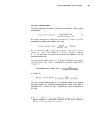 Financial Statement Analysis Tools                                   107




                                                                                                              Efficiency Ratios




Average Collection Period
The average collection period tells us, on average, how many days it takes to collect
on a credit sale.

                                               Accounts Receivable -
            Average Collection Period = ---------------------------------------------------------------                        (4-5)
                                        Annual Credit Sales ⁄ 360

Note that the denominator is simply credit sales per day.2 In 2004, it took EPI an
average of 37.59 days to collect on their credit sales:

                                                   402.00
             Average Collection Period = ------------------------------------ = 37.59 days
                                                                            -
                                         3,850.00 ⁄ 360

We can calculate the 2004 average collection period in C8 with the formula:
='Balance Sheet'!C6/('Income Statement'!C5/360). Copy this
to E8 to find that in 2003 the average collection period was 36.84 days which was
slightly better than 2004.

Note that this ratio actually provides us with the same information as the accounts
receivable turnover ratio. In fact, it can easily be demonstrated by simple algebraic
manipulation:

                                                                         360
        Accounts Receivable Turnover Ratio = ---------------------------------------------------------------
                                                                                                           -
                                             Average Collection Period

or alternatively:

                                                                            360
        Average Collection Period = ----------------------------------------------------------------------------------------
                                                                                                                           -
                                    Accounts Receivable Turnover Ratio

Since the average collection period is (in a sense) the inverse of the accounts
receivable turnover ratio, it should be apparent that the inverse criteria apply to
judging this ratio. In other words, lower is usually better, but too low may indicate
lost sales.




2. The use of a 360-day year dates back to the days before computers. It was derived by
   assuming that there are 12 months, each with 30 days. You may also use 365 days; the
   difference is irrelevant as long as you are consistent.




                                                                                                                               107
 