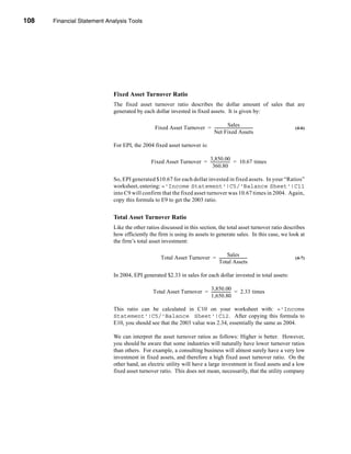 108     Financial Statement Analysis Tools




      CHAPTER 4: Financial Statement Analysis Tools




                                  Fixed Asset Turnover Ratio
                                  The fixed asset turnover ratio describes the dollar amount of sales that are
                                  generated by each dollar invested in fixed assets. It is given by:

                                                                                            Sales
                                                       Fixed Asset Turnover = ----------------------------------------
                                                                                                                     -   (4-6)
                                                                              Net Fixed Assets

                                  For EPI, the 2004 fixed asset turnover is:

                                                                          3,850.00
                                                   Fixed Asset Turnover = -------------------- = 10.67 times
                                                                                             -
                                                                            360.80

                                  So, EPI generated $10.67 for each dollar invested in fixed assets. In your “Ratios”
                                  worksheet, entering: ='Income Statement'!C5/'Balance Sheet'!C11
                                  into C9 will confirm that the fixed asset turnover was 10.67 times in 2004. Again,
                                  copy this formula to E9 to get the 2003 ratio.


                                  Total Asset Turnover Ratio
                                  Like the other ratios discussed in this section, the total asset turnover ratio describes
                                  how efficiently the firm is using its assets to generate sales. In this case, we look at
                                  the firm’s total asset investment:

                                                                                          Sales
                                                          Total Asset Turnover = -----------------------------           (4-7)
                                                                                 Total Assets

                                  In 2004, EPI generated $2.33 in sales for each dollar invested in total assets:

                                                                             3,850.00
                                                      Total Asset Turnover = -------------------- = 2.33 times
                                                                                                -
                                                                             1,650.80

                                  This ratio can be calculated in C10 on your worksheet with: ='Income
                                  Statement'!C5/'Balance Sheet'!C12. After copying this formula to
                                  E10, you should see that the 2003 value was 2.34, essentially the same as 2004.

                                  We can interpret the asset turnover ratios as follows: Higher is better. However,
                                  you should be aware that some industries will naturally have lower turnover ratios
                                  than others. For example, a consulting business will almost surely have a very low
                                  investment in fixed assets, and therefore a high fixed asset turnover ratio. On the
                                  other hand, an electric utility will have a large investment in fixed assets and a low
                                  fixed asset turnover ratio. This does not mean, necessarily, that the utility company



      108
 