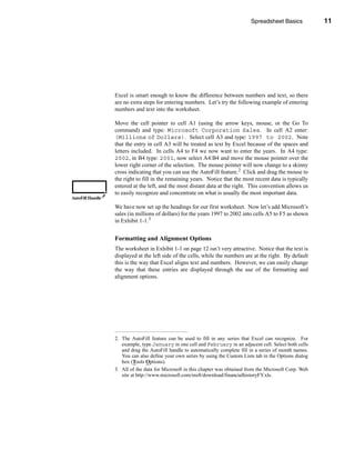Spreadsheet Basics            11




                                                                                 Navigating the Worksheet




                  Excel is smart enough to know the difference between numbers and text, so there
                  are no extra steps for entering numbers. Let’s try the following example of entering
                  numbers and text into the worksheet.

                  Move the cell pointer to cell A1 (using the arrow keys, mouse, or the Go To
                  command) and type: Microsoft Corporation Sales. In cell A2 enter:
                  (Millions of Dollars). Select cell A3 and type: 1997 to 2002. Note
                  that the entry in cell A3 will be treated as text by Excel because of the spaces and
                  letters included. In cells A4 to F4 we now want to enter the years. In A4 type:
                  2002, in B4 type: 2001, now select A4:B4 and move the mouse pointer over the
                  lower right corner of the selection. The mouse pointer will now change to a skinny
                  cross indicating that you can use the AutoFill feature.2 Click and drag the mouse to
                  the right to fill in the remaining years. Notice that the most recent data is typically
                  entered at the left, and the most distant data at the right. This convention allows us
                  to easily recognize and concentrate on what is usually the most important data.
AutoFill Handle

                  We have now set up the headings for our first worksheet. Now let’s add Microsoft’s
                  sales (in millions of dollars) for the years 1997 to 2002 into cells A5 to F5 as shown
                  in Exhibit 1-1.3


                  Formatting and Alignment Options
                  The worksheet in Exhibit 1-1 on page 12 isn’t very attractive. Notice that the text is
                  displayed at the left side of the cells, while the numbers are at the right. By default
                  this is the way that Excel aligns text and numbers. However, we can easily change
                  the way that these entries are displayed through the use of the formatting and
                  alignment options.




                  2. The AutoFill feature can be used to fill in any series that Excel can recognize. For
                     example, type January in one cell and February in an adjacent cell. Select both cells
                     and drag the AutoFill handle to automatically complete fill in a series of month names.
                     You can also define your own series by using the Custom Lists tab in the Options dialog
                     box (Tools Options).
                  3. All of the data for Microsoft in this chapter was obtained from the Microsoft Corp. Web
                     site at http://www.microsoft.com/msft/download/financialhistoryFY.xls.




                                                                                                        11
 