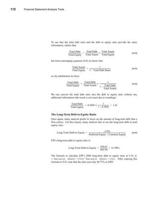 112     Financial Statement Analysis Tools




      CHAPTER 4: Financial Statement Analysis Tools




                                  To see that the total debt ratio and the debt to equity ratio provide the same
                                  information, realize that:

                                                            Total Debt                      Total Debt                    Total Assets
                                                          ----------------------------- = ----------------------------- × -----------------------------
                                                                                      -                                                               -         (4-12)
                                                          Total Equity                    Total Assets Total Equity

                                  but from rearranging equation (4-8) we know that:

                                                                  Total Assets                                           1
                                                                  ----------------------------- = ------------------------------------------------
                                                                                              -                                                  -              (4-13)
                                                                  Total Equity                    1 – Total Debt Ratio

                                  so, by substitution we have:

                                                         Total Debt                      Total Debt                                      1
                                                       ----------------------------- = ----------------------------- × --------------------------------------
                                                                                   -                                                                        -   (4-14)
                                                       Total Equity                    Total Assets                               Total Debt
                                                                                                                       1 – -----------------------------
                                                                                                                                Total Assets

                                  We can convert the total debt ratio into the debt to equity ratio without any
                                  additional information (the result is not exact due to rounding):

                                                                 Total Debt                                        1
                                                               ----------------------------- = 0.5845 × ------------------------ = 1.41
                                                                                           -                                   -
                                                               Total Equity                             1 – 0.5845


                                  The Long-Term Debt to Equity Ratio
                                  Once again, many analysts prefer to focus on the amount of long-term debt that a
                                  firm carries. For this reason, many analysts like to use the long-term debt to total
                                  equity ratio:

                                                                                                        LTD
                                        Long-Term Debt to Equity = -------------------------------------------------------------------------------------
                                                                                                                                                       -        (4-15)
                                                                   Preferred Equity + Common Equity

                                  EPI’s long-term debt to equity ratio is:

                                                                                      424.61
                                                           Long-Term Debt to Equity = --------------- = 61.90%
                                                                                                    -
                                                                                      685.99

                                  The formula to calculate EPI’s 2004 long-term debt to equity ratio in C16 is:
                                  ='Balance Sheet'!C18/'Balance Sheet'!C22. After copying this
                                  formula to E16, note that the ratio was only 48.73% in 2003.




      112
 