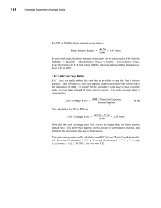 114     Financial Statement Analysis Tools




      CHAPTER 4: Financial Statement Analysis Tools




                                  For EPI in 2004 the times interest earned ratio is:

                                                                               149.70
                                                       Times Interest Earned = --------------- = 1.97 times
                                                                                             -
                                                                                 76.00

                                  In your worksheet, the times interest earned ratio can be calculated in C18 with the
                                  formula: ='Income Statement'!C11/'Income Statement'!C12.
                                  Copy the formula to E18 and notice that this ratio has declined rather precipitously
                                  from 3.35 in 2003.


                                  The Cash Coverage Ratio
                                  EBIT does not really reflect the cash that is available to pay the firm’s interest
                                  expense. That is because a non-cash expense (depreciation) has been subtracted in
                                  the calculation of EBIT. To correct for this deficiency, some analysts like to use the
                                  cash coverage ratio instead of times interest earned. The cash coverage ratio is
                                  calculated as:

                                                                    EBIT + Non-Cash Expenses
                                              Cash Coverage Ratio = -------------------------------------------------------------------
                                                                                                                                      -   (4-17)
                                                                                  Interest Expense

                                  The calculation for EPI in 2004 is:

                                                                       149.70 + 20.00
                                                 Cash Coverage Ratio = ----------------------------------- = 2.23 times
                                                                                                         -
                                                                                  76.00

                                  Note that the cash coverage ratio will always be higher than the times interest
                                  earned ratio. The difference depends on the amount of depreciation expense, and
                                  therefore the investment and age of fixed assets.

                                  The cash coverage ratio can be calculated in cell C19 of your “Ratios” worksheet with:
                                  =('Income Statement'!C11+'Income Statement'!C10)/'Income
                                  Statement'!C12. In 2003, the ratio was 3.65.




      114
 