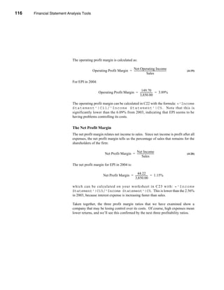 116     Financial Statement Analysis Tools




      CHAPTER 4: Financial Statement Analysis Tools




                                  The operating profit margin is calculated as:

                                                                          Net Operating Income
                                                Operating Profit Margin = ----------------------------------------------------
                                                                                                                             -   (4-19)
                                                                                              Sales

                                  For EPI in 2004:

                                                                                  149.70
                                                      Operating Profit Margin = -------------------- = 3.89%
                                                                                                   -
                                                                                3,850.00

                                  The operating profit margin can be calculated in C22 with the formula: ='Income
                                  Statement'!C11/'Income Statement'!C5. Note that this is
                                  significantly lower than the 6.09% from 2003, indicating that EPI seems to be
                                  having problems controlling its costs.


                                  The Net Profit Margin
                                  The net profit margin relates net income to sales. Since net income is profit after all
                                  expenses, the net profit margin tells us the percentage of sales that remains for the
                                  shareholders of the firm:

                                                                                 Net Income
                                                             Net Profit Margin = ---------------------------
                                                                                                           -                     (4-20)
                                                                                         Sales

                                  The net profit margin for EPI in 2004 is:

                                                                                   44.22
                                                           Net Profit Margin = -------------------- = 1.15%
                                                                                                  -
                                                                               3,850.00

                                  which can be calculated on your wor ksheet in C23 with: ='Income
                                  Statement'!C15/'Income Statement'!C5. This is lower than the 2.56%
                                  in 2003, because interest expense is increasing faster than sales.

                                  Taken together, the three profit margin ratios that we have examined show a
                                  company that may be losing control over its costs. Of course, high expenses mean
                                  lower returns, and we’ll see this confirmed by the next three profitability ratios.




      116
 
