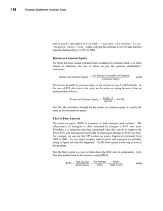 118     Financial Statement Analysis Tools




      CHAPTER 4: Financial Statement Analysis Tools




                                  which can be calculated in C25 with: ='Income Statement'!C15/
                                  'Balance Sheet'!C22. Again, copying this formula to E25 reveals that this
                                  ratio has declined from 13.25% in 2003.


                                  Return on Common Equity
                                  For firms that have issued preferred stock in addition to common stock, it is often
                                  helpful to determine the rate of return on just the common stockholders’
                                  investment:

                                        Return on Common Equity = Net Income Available to Common
                                                                  ----------------------------------------------------------------------------------
                                                                                                                                                   -   (4-23)
                                                                                        Common Equity

                                  Net income available to common equity is net income less preferred dividends. In
                                  the case of EPI, this ratio is the same as the return on equity because it has no
                                  preferred shareholders:

                                                                                  44.22 – 0
                                                        Return on Common Equity = --------------------- = 6.45%
                                                                                                      -
                                                                                     685.99

                                  For EPI, the worksheet formula for the return on common equity is exactly the
                                  same as for the return on equity.


                                  The Du Pont Analysis
                                  The return on equity (ROE) is important to both managers and investors. The
                                  effectiveness of managers is often measured by changes in ROE over time.
                                  Therefore, it is important that they understand what they can do to improve the
                                  firm’s ROE, and that requires knowledge of what causes changes in ROE over time.
                                  For example, we can see that EPI’s return on equity dropped precipitously from
                                  2003 to 2004. As you might imagine, both investors and managers are probably
                                  trying to figure out why this happened. The Du Pont system is one way to look at
                                  this problem.

                                  The Du Pont system is a way to break down the ROE into its components. Let’s
                                  first take another look at the return on assets (ROA):

                                                         Net Income                     Net Income                             Sales
                                                  ROA = ----------------------------- = --------------------------- × -----------------------------
                                                                                                                  -                                    (4-24)
                                                        Total Assets                            Sales                 Total Assets




      118
 