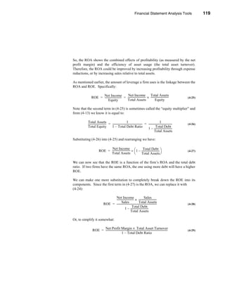 Financial Statement Analysis Tools                                       119




                                                                                                                              Profitability Ratios




So, the ROA shows the combined effects of profitability (as measured by the net
profit margin) and the efficiency of asset usage (the total asset turnover).
Therefore, the ROA could be improved by increasing profitability through expense
reductions, or by increasing sales relative to total assets.

As mentioned earlier, the amount of leverage a firm uses is the linkage between the
ROA and ROE. Specifically:

                    Net Income                     Net Income Total Assets
              ROE = --------------------------- = ----------------------------- × -----------------------------
                                              -                                                                                             (4-25)
                          Equity                  Total Assets                           Equity

Note that the second term in (4-25) is sometimes called the “equity multiplier” and
from (4-13) we know it is equal to:

          Total Assets                                           1                                             1
          ----------------------------- = ------------------------------------------------ = --------------------------------------
                                      -                                                  -                                        -         (4-26)
          Total Equity                    1 – Total Debt Ratio                                          Total Debt
                                                                                             1 – -----------------------------
                                                                                                      Total Assets

Substituting (4-26) into (4-25) and rearranging we have:

                                Net Income                             Total Debt
                         ROE = ----------------------------- ÷  1 – -----------------------------                                         (4-27)
                               Total Assets                         Total Assets

We can now see that the ROE is a function of the firm’s ROA and the total debt
ratio. If two firms have the same ROA, the one using more debt will have a higher
ROE.

We can make one more substitution to completely break down the ROE into its
components. Since the first term in (4-27) is the ROA, we can replace it with
(4-24):

                                      Net Income -----------------------------
                                      --------------------------- ×
                                                                -                 Sales
                                              Sales                       Total Assets
                                ROE = ----------------------------------------------------------------
                                                                                                     -                                      (4-28)
                                                              Total Debt
                                                   1 – -----------------------------
                                                            Total Assets

Or, to simplify it somewhat:

                      Net Profit Margin × Total Asset Turnover
                ROE = ----------------------------------------------------------------------------------------------------
                                                                                                                         -                  (4-29)
                                                1 – Total Debt Ratio




                                                                                                                                             119
 