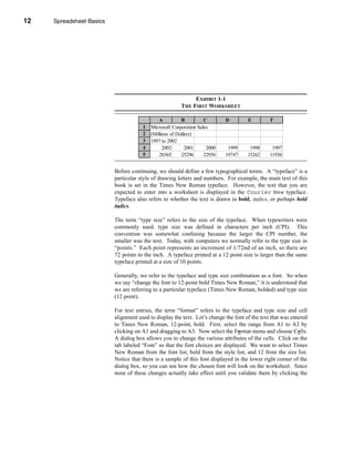 12     Spreadsheet Basics




     CHAPTER 1: Spreadsheet Basics




                                                                  EXHIBIT 1-1
                                                             THE FIRST WORKSHEET

                                                   A          B         C       D         E         F
                                           1   Microsoft Corporation Sales
                                           2   (Millions of Dollars)
                                           3   1997 to 2002
                                           4         2002       2001     2000    1999      1998      1997
                                           5       28365      25296     22956   19747     15262     11936


                               Before continuing, we should define a few typographical terms. A “typeface” is a
                               particular style of drawing letters and numbers. For example, the main text of this
                               book is set in the Times New Roman typeface. However, the text that you are
                               expected to enter into a worksheet is displayed in the Courier New typeface.
                               Typeface also refers to whether the text is drawn in bold, italics, or perhaps bold
                               italics.

                               The term “type size” refers to the size of the typeface. When typewriters were
                               commonly used, type size was defined in characters per inch (CPI). This
                               convention was somewhat confusing because the larger the CPI number, the
                               smaller was the text. Today, with computers we normally refer to the type size in
                               “points.” Each point represents an increment of 1/72nd of an inch, so there are
                               72 points to the inch. A typeface printed at a 12 point size is larger than the same
                               typeface printed at a size of 10 points.

                               Generally, we refer to the typeface and type size combination as a font. So when
                               we say “change the font to 12-point bold Times New Roman,” it is understood that
                               we are referring to a particular typeface (Times New Roman, bolded) and type size
                               (12 point).

                               For text entries, the term “format” refers to the typeface and type size and cell
                               alignment used to display the text. Let’s change the font of the text that was entered
                               to Times New Roman, 12-point, bold. First, select the range from A1 to A3 by
                               clicking on A1 and dragging to A3. Now select the Format menu and choose Cells.
                               A dialog box allows you to change the various attributes of the cells. Click on the
                               tab labeled “Font” so that the font choices are displayed. We want to select Times
                               New Roman from the font list, bold from the style list, and 12 from the size list.
                               Notice that there is a sample of this font displayed in the lower right corner of the
                               dialog box, so you can see how the chosen font will look on the worksheet. Since
                               none of these changes actually take effect until you validate them by clicking the




     12
 