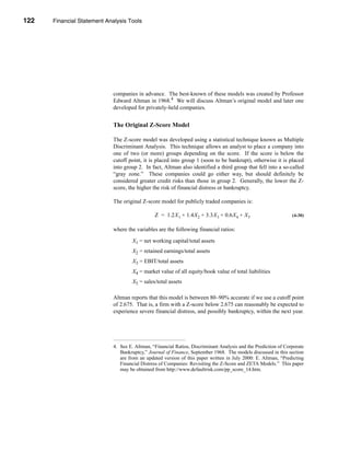 122     Financial Statement Analysis Tools




      CHAPTER 4: Financial Statement Analysis Tools




                                  companies in advance. The best-known of these models was created by Professor
                                  Edward Altman in 1968.4 We will discuss Altman’s original model and later one
                                  developed for privately-held companies.


                                  The Original Z-Score Model

                                  The Z-score model was developed using a statistical technique known as Multiple
                                  Discriminant Analysis. This technique allows an analyst to place a company into
                                  one of two (or more) groups depending on the score. If the score is below the
                                  cutoff point, it is placed into group 1 (soon to be bankrupt), otherwise it is placed
                                  into group 2. In fact, Altman also identified a third group that fell into a so-called
                                  “gray zone.” These companies could go either way, but should definitely be
                                  considered greater credit risks than those in group 2. Generally, the lower the Z-
                                  score, the higher the risk of financial distress or bankruptcy.

                                  The original Z-score model for publicly traded companies is:

                                                      Z = 1.2X 1 + 1.4X 2 + 3.3X 3 + 0.6X 4 + X 5                     (4-30)


                                  where the variables are the following financial ratios:

                                           X1 = net working capital/total assets
                                           X2 = retained earnings/total assets
                                           X3 = EBIT/total assets
                                           X4 = market value of all equity/book value of total liabilities
                                           X5 = sales/total assets

                                  Altman reports that this model is between 80–90% accurate if we use a cutoff point
                                  of 2.675. That is, a firm with a Z-score below 2.675 can reasonably be expected to
                                  experience severe financial distress, and possibly bankruptcy, within the next year.




                                  4. See E. Altman, “Financial Ratios, Discriminant Analysis and the Prediction of Corporate
                                     Bankruptcy,” Journal of Finance, September 1968. The models discussed in this section
                                     are from an updated version of this paper written in July 2000: E. Altman, “Predicting
                                     Financial Distress of Companies: Revisiting the Z-Score and ZETA Models.” This paper
                                     may be obtained from http://www.defaultrisk.com/pp_score_14.htm.




      122
 