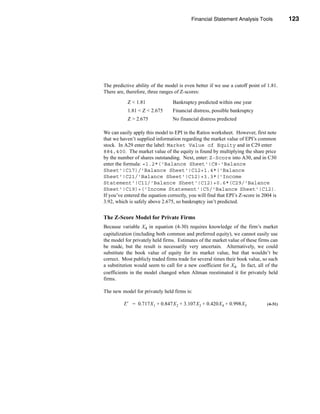 Financial Statement Analysis Tools            123




                                                         Financial Distress Prediction




The predictive ability of the model is even better if we use a cutoff point of 1.81.
There are, therefore, three ranges of Z-scores:

           Z < 1.81               Bankruptcy predicted within one year
           1.81 < Z < 2.675       Financial distress, possible bankruptcy
           Z > 2.675              No financial distress predicted

We can easily apply this model to EPI in the Ratios worksheet. However, first note
that we haven’t supplied information regarding the market value of EPI’s common
stock. In A29 enter the label: Market Value of Equity and in C29 enter
884,400. The market value of the equity is found by multiplying the share price
by the number of shares outstanding. Next, enter: Z-Score into A30, and in C30
enter the formula: =1.2*('Balance Sheet'!C8-'Balance
Sheet'!C17)/'Balance Sheet'!C12+1.4*('Balance
Sheet'!C21/'Balance Sheet'!C12)+3.3*('Income
Statement'!C11/'Balance Sheet'!C12)+0.6*(C29/'Balance
Sheet'!C19)+('Income Statement'!C5/'Balance Sheet'!C12).
If you’ve entered the equation correctly, you will find that EPI’s Z-score in 2004 is
3.92, which is safely above 2.675, so bankruptcy isn’t predicted.


The Z-Score Model for Private Firms
Because variable X4 in equation (4-30) requires knowledge of the firm’s market
capitalization (including both common and preferred equity), we cannot easily use
the model for privately held firms. Estimates of the market value of these firms can
be made, but the result is necessarily very uncertain. Alternatively, we could
substitute the book value of equity for its market value, but that wouldn’t be
correct. Most publicly traded firms trade for several times their book value, so such
a substitution would seem to call for a new coefficient for X4. In fact, all of the
coefficients in the model changed when Altman reestimated it for privately held
firms.

The new model for privately held firms is:

         Z′ = 0.717X 1 + 0.847X 2 + 3.107X 3 + 0.420X 4 + 0.998X 5              (4-31)




                                                                                 123
 