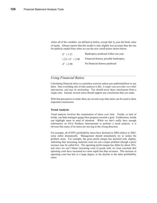 124     Financial Statement Analysis Tools




      CHAPTER 4: Financial Statement Analysis Tools




                                  where all of the variables are defined as before, except that X4 uses the book value
                                  of equity. Altman reports that this model is only slightly less accurate than the one
                                  for publicly traded firms when we use the new cutoff points shown below.

                                             Z′ < 1.21               Bankruptcy predicted within one year

                                             1.23 < Z′ < 2.90        Financial distress, possible bankruptcy

                                             Z′ > 2.90               No financial distress predicted




                                  Using Financial Ratios
                                  Calculating financial ratios is a pointless exercise unless you understand how to use
                                  them. One overriding rule of ratio analysis is this: A single ratio provides very little
                                  information, and may be misleading. You should never draw conclusions from a
                                  single ratio. Instead, several ratios should support any conclusions that you make.

                                  With that precaution in mind, there are several ways that ratios can be used to draw
                                  important conclusions.


                                  Trend Analysis
                                  Trend analysis involves the examination of ratios over time. Trends, or lack of
                                  trends, can help managers gauge their progress towards a goal. Furthermore, trends
                                  can highlight areas in need of attention. While we don’t really have enough
                                  information on Elvis Products International to perform a trend analysis, it is
                                  obvious that many of its ratios are moving in the wrong direction.

                                  For example, all of EPI’s profitability ratios have declined in 2004 relative to 2003,
                                  some rather dramatically. Management should immediately try to isolate the
                                  problem areas. For example, the gross profit margin has declined only slightly,
                                  indicating that increasing materials costs are not a major problem (though a price
                                  increase may be called for). The operating profit margin has fallen by about 36%,
                                  and since we can’t blame increasing costs of goods sold, we must conclude that
                                  operating costs have increased at a more rapid rate than revenues. This increase in
                                  operating costs has led, to a large degree, to the decline in the other profitability
                                  ratios.




      124
 