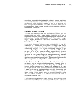 Financial Statement Analysis Tools            125




                                                               Using Financial Ratios




One potential problem area for trend analysis is seasonality. We must be careful to
compare similar time periods. For example, many firms generate most of their
sales during the holidays in the fourth quarter of the year. For this reason they may
begin building inventories in the third quarter when sales are low. In this situation,
comparing the third quarter inventory turnover ratio to the fourth quarter inventory
turnover would be misleading.


Comparing to Industry Averages
Aside from trend analysis, one of the most beneficial uses of financial ratios is to
compare similar firms within a single industry. Most often this is done by
comparing to the industry average ratios which are published by organizations such
as Robert Morris Associates and Standard & Poor’s. These industry averages
provide a standard of comparison so that we can determine how well a firm is
performing relative to its peers.

As an example of the use of industry averages, consider Exhibit 4-5 (page 126)
which shows EPI’s financial ratios and the industry averages for 2004. You can
enter the industry averages from Exhibit 4-5 into your worksheet starting in B1
with the label: Industry 2004. In order to get the text to wrap, as we have
done, choose Format Cells . . . and then the Alignment tab. Click on “Wrap Text” so
that there is an X in the box. To enter the numbers, first select B3:B26, and notice
that B3 will not be darkened. Type 2.70 into B3 and then press the Enter key.
Notice that the active cell will change to B4 as soon as the Enter key is pressed.
This may be a more efficient method of entering a lot of numbers because your
fingers never have to leave the number keypad. This technique is especially helpful
when entering numbers into multiple columns and discontiguous cells.

It should be obvious that EPI is not being managed as well as the average firm in
the industry. From the liquidity ratios we can see that EPI is less able to meet its
short-term obligations than the average firm, though they are probably not in
imminent danger of missing payments. The efficiency ratios show us that EPI is
not managing its assets as well as would be expected, especially their inventories.
It is also obvious that EPI is using substantially more debt than its peers. The
coverage ratios indicate that EPI has less cash to pay its interest expense than the
industry average. This may be due to its carrying more than average debt. Finally,
all of these problems have led to sub-par profitability measures which seem to be
getting worse, rather than better.

It is important to note that industry averages may not be appropriate in all cases.
In many cases it is probably more accurate to define the “industry” as the target




                                                                                 125
 