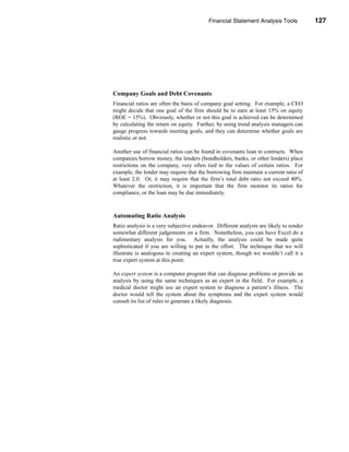 Financial Statement Analysis Tools            127




                                                               Using Financial Ratios




Company Goals and Debt Covenants
Financial ratios are often the basis of company goal setting. For example, a CEO
might decide that one goal of the firm should be to earn at least 15% on equity
(ROE = 15%). Obviously, whether or not this goal is achieved can be determined
by calculating the return on equity. Further, by using trend analysis managers can
gauge progress towards meeting goals, and they can determine whether goals are
realistic or not.

Another use of financial ratios can be found in covenants loan to contracts. When
companies borrow money, the lenders (bondholders, banks, or other lenders) place
restrictions on the company, very often tied to the values of certain ratios. For
example, the lender may require that the borrowing firm maintain a current ratio of
at least 2.0. Or, it may require that the firm’s total debt ratio not exceed 40%.
Whatever the restriction, it is important that the firm monitor its ratios for
compliance, or the loan may be due immediately.



Automating Ratio Analysis
Ratio analysis is a very subjective endeavor. Different analysts are likely to render
somewhat different judgements on a firm. Nonetheless, you can have Excel do a
rudimentary analysis for you. Actually, the analysis could be made quite
sophisticated if you are willing to put in the effort. The technique that we will
illustrate is analogous to creating an expert system, though we wouldn’t call it a
true expert system at this point.

An expert system is a computer program that can diagnose problems or provide an
analysis by using the same techniques as an expert in the field. For example, a
medical doctor might use an expert system to diagnose a patient’s illness. The
doctor would tell the system about the symptoms and the expert system would
consult its list of rules to generate a likely diagnosis.




                                                                                127
 