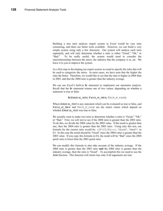 128     Financial Statement Analysis Tools




      CHAPTER 4: Financial Statement Analysis Tools




                                  Building a true ratio analysis expert system in Excel would be very time
                                  consuming, and there are better tools available. However, we can build a very
                                  simple system using only a few functions. Our system will analyze each ratio
                                  separately, and will only determine whether a ratio is either “Good,” “Ok,” or
                                  “Bad.”      To be really useful, the system would need to consider the
                                  interrelationships between the ratios, the industry that the company is in, etc. We
                                  leave it to you to improve the system.

                                  As a first step in developing our expert system we need to specify the rules that will
                                  be used to categorize the ratios. In most cases, we have seen that the higher the
                                  ratio the better. Therefore, we would like to see that the ratio is higher in 2004 than
                                  in 2003, and that the 2004 ratio is greater than the industry average.

                                  We can use Excel’s built-in IF statement to implement our automatic analysis.
                                  Recall that the IF statement returns one of two values, depending on whether a
                                  statement is true or false:

                                                IF(LOGICAL_TEST, VALUE_IF_TRUE, VALUE_IF_FALSE)

                                  Where LOGICAL_TEST is any statement which can be evaluated as true or false, and
                                  VALUE_IF_TRUE and VALUE_IF_FALSE are the return values which depend on
                                  whether LOGICAL_TEST was true or false.

                                  We actually want to make two tests to determine whether a ratio is “Good,” “Ok,”
                                  or “Bad.” First, we will test to see if the 2004 ratio is greater than the 2003 ratio.
                                  To do this, we divide the 2004 value by the 2003 value. If the result is greater than
                                  one, then the 2004 ratio is greater than the 2003 ratio. Using only this test, our
                                  formula for the current ratio would be: =IF(C3/D3>=1,"Good","Bad") in
                                  E3. In this case the result should be “Good” since the 2004 value is greater than the
                                  2003 value. If you copy this formula to E4, the result will be “Bad” since the 2004
                                  quick ratio is lower than the 2003 quick ratio.

                                  We can modify this formula to also take account of the industry average. If the
                                  2004 ratio is greater than the 2003 ratio and the 2004 ratio is greater than the
                                  industry average, then the ratio is “Good”. To accomplish this we need to use the
                                  AND function. This function will return true only if all arguments are true:




      128
 