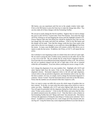 Spreadsheet Basics            13




                                                              Navigating the Worksheet




OK button, you can experiment until the text in the sample window looks right.
Click on the OK button or press the Enter key to make the change take effect. You
can also make all of these changes with the Formatting Toolbar.

We can just as easily change the font for numbers. Suppose that we want to change
the years in cells A4:F4 to 12-point italic Times New Roman. First select the range
A4:F4 by clicking on A4 and dragging the mouse until the highlight extends to F4.
Choose Format Cells (the font dialog box should be displayed since that was the
last change that was made) and select the attributes. Click on the OK button and
the change will be made. Note that this change could also have been made at the
same time as the text was changed, or you could now choose Edit Repeat Font from
the menus. In many cases the Edit menu will contain a choice that allows you to
repeat or undo the last action. In addition, the F4 key, or Ctrl+Y, will repeat the last
action.

Our worksheet is now beginning to take on a better look, but it still isn’t quite right.
We are used to seeing the titles of tables nicely centered over the table, but our title
is way over at the left. We can remedy this by using Excel’s alignment options.
Excel provides for seven different horizontal alignments within a cell. We can have
the text (or numbers) aligned with the left or right sides of the cell or centered
within the cell boundaries. Excel also allows centering text across a range of cells.

Let’s change the alignment of our year numbers first. Highlight cells A4:F4 and
select Format Cells from the menu. Click on the Alignment tab to display the
alignment choices. Horizontal alignment refers to the left and right alignment,
vertical refers to the up and down alignment, and orientation refers to the way that
the font is rotated. For now, we simply want to change the horizontal alignment to
centered. Choose “Center” from the horizontal choices and click on the OK button.
Notice that the numbers are all centered within their respective cells.

Next, we want to center our table title across the whole range of numbers that we
have entered. To do this, we must select the entire range across which we want to
center our titles. Highlight cells A1:F3 and select Format Cells from the menu.
You will again be presented with the alignment dialog box from which you should
select “Center across selection.” Click on the OK button and notice that the titles
are indeed centered across the columns A to F. Note that there is also a button on
the Formatting Toolbar that will “Merge and Center” the selected cells. This button
will have the appearance of doing the same thing as “Center across selection,” but it
doesn’t. In addition to centering the text, it also merges all of the selected cells into
one big cell. Using this button may create alignment problems if you later decide to




                                                                                     13
 