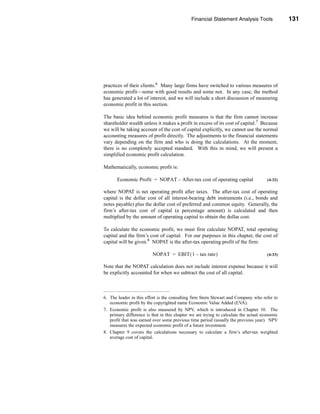 Financial Statement Analysis Tools               131




                                               Economic Profit Measures of Performance




practices of their clients.6 Many large firms have switched to various measures of
economic profit—some with good results and some not. In any case, the method
has generated a lot of interest, and we will include a short discussion of measuring
economic profit in this section.

The basic idea behind economic profit measures is that the firm cannot increase
shareholder wealth unless it makes a profit in excess of its cost of capital.7 Because
we will be taking account of the cost of capital explicitly, we cannot use the normal
accounting measures of profit directly. The adjustments to the financial statements
vary depending on the firm and who is doing the calculations. At the moment,
there is no completely accepted standard. With this in mind, we will present a
simplified economic profit calculation.

Mathematically, economic profit is:

       Economic Profit = NOPAT – After-tax cost of operating capital                  (4-32)

where NOPAT is net operating profit after taxes. The after-tax cost of operating
capital is the dollar cost of all interest-bearing debt instruments (i.e., bonds and
notes payable) plus the dollar cost of preferred and common equity. Generally, the
firm’s after-tax cost of capital (a percentage amount) is calculated and then
multiplied by the amount of operating capital to obtain the dollar cost.

To calculate the economic profit, we must first calculate NOPAT, total operating
capital and the firm’s cost of capital. For our purposes in this chapter, the cost of
capital will be given.8 NOPAT is the after-tax operating profit of the firm:

                         NOPAT = EBIT ( 1 – tax rate )                                (4-33)

Note that the NOPAT calculation does not include interest expense because it will
be explicitly accounted for when we subtract the cost of all capital.



6. The leader in this effort is the consulting firm Stern Stewart and Company who refer to
   economic profit by the copyrighted name Economic Value Added (EVA).
7. Economic profit is also measured by NPV, which is introduced in Chapter 10. The
   primary difference is that in this chapter we are trying to calculate the actual economic
   profit that was earned over some previous time period (usually the previous year). NPV
   measures the expected economic profit of a future investment.
8. Chapter 9 covers the calculations necessary to calculate a firm’s after-tax weighted
   average cost of capital.




                                                                                      131
 