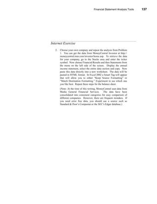 Financial Statement Analysis Tools           137




                                                                Internet Exercise




Internet Exercise
   2.   Choose your own company and repeat the analysis from Problem
        1. You can get the data from MoneyCentral Investor at http://
        moneycentral.msn.com/investor/home.asp. To retrieve the data
        for your company, go to the Stocks area and enter the ticker
        symbol. Now choose Financial Results and then Statements from
        the menu on the left side of the screen. Display the annual
        income statement, select the entire data section and copy. Now
        paste this data directly into a new worksheet. The data will be
        pasted in HTML format. In Excel 2002 a Smart Tag will appear
        that will allow you to either “Keep Source Formatting” or
        “Match Destination Formatting.” Experiment to see which one
        you like best. Repeat these steps for the balance sheet.
        (Note: At the time of this writing, MoneyCentral uses data from
        Media General Financial Services.        The data have been
        consolidated into consistent categories for easy comparison of
        different companies. However, there are frequent mistakes. If
        you need error free data, you should use a source such as
        Standard & Poor’s Compustat or the SEC’s Edgar database.)




                                                                            137
 