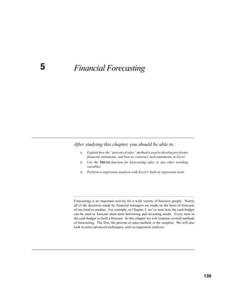 5
CHAPTER 5   Financial Forecasting




            After studying this chapter, you should be able to:
                1.   Explain how the “percent of sales” method is used to develop pro-forma
                     financial statements, and how to construct such statements in Excel.
                2.   Use the TREND function for forecasting sales or any other trending
                     variables.
                3.   Perform a regression analysis with Excel’s built-in regression tools.




            Forecasting is an important activity for a wide variety of business people. Nearly
            all of the decisions made by financial managers are made on the basis of forecasts
            of one kind or another. For example, in Chapter 3, we’ve seen how the cash budget
            can be used to forecast short-term borrowing and investing needs. Every item in
            the cash budget is itself a forecast. In this chapter we will examine several methods
            of forecasting. The first, the percent of sales method, is the simplest. We will also
            look at more advanced techniques, such as regression analysis.




                                                                                             139




                                                                                                    139
 