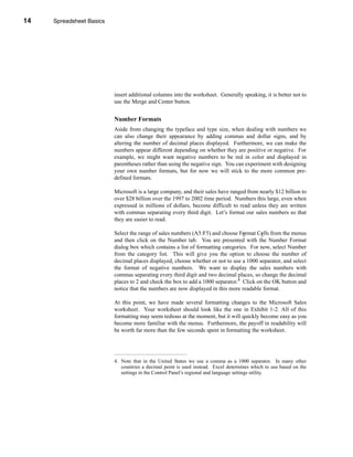 14     Spreadsheet Basics




     CHAPTER 1: Spreadsheet Basics




                               insert additional columns into the worksheet. Generally speaking, it is better not to
                               use the Merge and Center button.


                               Number Formats
                               Aside from changing the typeface and type size, when dealing with numbers we
                               can also change their appearance by adding commas and dollar signs, and by
                               altering the number of decimal places displayed. Furthermore, we can make the
                               numbers appear different depending on whether they are positive or negative. For
                               example, we might want negative numbers to be red in color and displayed in
                               parentheses rather than using the negative sign. You can experiment with designing
                               your own number formats, but for now we will stick to the more common pre-
                               defined formats.

                               Microsoft is a large company, and their sales have ranged from nearly $12 billion to
                               over $28 billion over the 1997 to 2002 time period. Numbers this large, even when
                               expressed in millions of dollars, become difficult to read unless they are written
                               with commas separating every third digit. Let’s format our sales numbers so that
                               they are easier to read.

                               Select the range of sales numbers (A5:F5) and choose Format Cells from the menus
                               and then click on the Number tab. You are presented with the Number Format
                               dialog box which contains a list of formatting categories. For now, select Number
                               from the category list. This will give you the option to choose the number of
                               decimal places displayed, choose whether or not to use a 1000 separator, and select
                               the format of negative numbers. We want to display the sales numbers with
                               commas separating every third digit and two decimal places, so change the decimal
                               places to 2 and check the box to add a 1000 separator.4 Click on the OK button and
                               notice that the numbers are now displayed in this more readable format.

                               At this point, we have made several formatting changes to the Microsoft Sales
                               worksheet. Your worksheet should look like the one in Exhibit 1-2. All of this
                               formatting may seem tedious at the moment, but it will quickly become easy as you
                               become more familiar with the menus. Furthermore, the payoff in readability will
                               be worth far more than the few seconds spent in formatting the worksheet.




                               4. Note that in the United States we use a comma as a 1000 separator. In many other
                                  countries a decimal point is used instead. Excel determines which to use based on the
                                  settings in the Control Panel’s regional and language settings utility.




     14
 