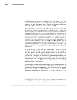 144    Financial Forecasting




      CHAPTER 5: Financial Forecasting




                                  firms should seek to minimize the amount of their cash balance.4 For these
                                  reasons, even though the cash balance will probably change, it probably will not
                                  change by the same percentage as sales. Therefore, we will simply use the cash
                                  balance from 2004 as our forecast, so enter: =D5 into cell B5.

                                  The next two items, accounts receivable and inventory, are much easier. Both of
                                  these accounts are likely to fluctuate roughly in proportion to sales. Using the same
                                  methodology that we used for the pro-forma income statement, we will find the
                                  average percentage of sales for the past two years and multiply that amount by our
                                  sales forecast for 2005. For the accounts receivable, the formula in B6 is:
                                  =Average(D6/'Income Statement'!E$5,F6/'Income
                                  Statement'!G$5)*'Income Statement'!C$5. Instead of typing the
                                  references to the income statement, it is easier to insert them by displaying both the
                                  income statement and balance sheet (choose Window New Window from the
                                  menus) and selecting the appropriate cells with the mouse. Since we will use the
                                  same formula for Inventory, we can simply copy this formula down to B7. Total
                                  Current Assets in B8 is a calculated value, so we can copy the formula directly
                                  from cell D8.

                                  In cell B9 we have the 2005 gross plant and equipment. This is the historical
                                  purchase price of the buildings and equipment that the firm owns. Even though the
                                  firm will probably buy and sell (or otherwise dispose of) many pieces of
                                  equipment, there is no reason to believe that these actions are directly related to the
                                  level of sales. Furthermore, no firm builds new plants (or other buildings) every
                                  time sales increase. For these reasons we will leave the plant and equipment
                                  unchanged from 2004. Only if we know of plans to change the level of plant and
                                  equipment should we enter a different number in B9. In this case we will simply
                                  insert the formula: =D9 into this cell.

                                  Accumulated Depreciation will definitely increase in 2005, but not because of the
                                  forecasted change in sales. Instead, Accumulated Depreciation will increase by
                                  the amount of the Depreciation Expense for 2005. To determine the accumulated
                                  depreciation for 2005 we will add 2005’s depreciation expense to 2004’s
                                  accumulated depreciation. The formula is: =D10+'Income Statement'!E10.




                                  4. Within reason, of course. Firms need some amount of cash to operate, but the amount
                                     needed does not necessarily vary directly with the level of sales.




      144
 