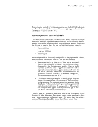 Financial Forecasting       145




                                                           The Percent of Sales Method




To complete the asset side of the balance sheet, we note that both Net Fixed Assets
and Total Assets are calculated values. We can simply copy the formulas from
D11:D12 and paste them into B11:B12.


Forecasting Liabilities on the Balance Sheet

Once the assets are completed the rest of the balance sheet is comparatively simple
because we can mostly copy formulas already entered. Before continuing however,
we need to distinguish among the types of financing sources. We have already seen
that the types of financing that a firm uses can be divided into three categories:
    •   Current liabilities
    •   Long-term liabilities
    •   Owner’s equity

These categories are not sufficiently distinguished for our purposes here. Instead,
we will divide the liabilities and equity of a firm into two categories:
    •   Spontaneous sources of financing — These are the sources of
        financing that arise during the ordinary course of doing business.
        An example is the firm’s accounts payable. Once the credit
        account is established with a supplier, no additional work is
        required to obtain credit; it just happens spontaneously when the
        firm makes a purchase. Note that not all current liabilities are
        spontaneous sources of financing (e.g., short-term notes payable,
        long-term debt due in one year, etc.).
    •   Discretionary sources of financing — These are the financing
        sources which require a large effort on the part of the firm to obtain.
        In other words, the firm must make a conscious decision to obtain
        these funds. Furthermore, the firm’s upper-level management will
        use its discretion to determine the appropriate type of financing to
        use. Examples of this type of financing include any type of bank
        loan, bonds, and common and preferred stock.

Generally speaking, spontaneous sources of financing can be expected to vary
directly with sales. Changes in discretionary sources, on the other hand, will not
have a direct relationship to changes in sales. We always leave discretionary
sources of financing unchanged for reasons that will soon become clear.




                                                                                  145
 