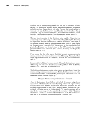 146    Financial Forecasting




      CHAPTER 5: Financial Forecasting




                                  Returning now to our forecasting problem, the first item to consider is accounts
                                  payable. As noted above, accounts payable is a spontaneous source of financing
                                  and will, therefore, change directly with sales. To enter the formula, all that is
                                  necessary is to copy the formula from one of the other items that we have already
                                  completed. Copy the contents of B6 (or B7, it doesn’t matter which) and paste it
                                  into B14. The result should indicate a forecasted accounts payable of $189.05.

                                  The next item to consider is the short-term notes payable. Since this is a
                                  discretionary source of financing, we will leave it unchanged from 2004. In reality,
                                  we might handle this item differently if we had more information. For example, if
                                  we knew that the notes would be retired before the end of 2005, we would change
                                  our forecast to zero. Alternatively, if the payments on the notes include both
                                  principal and interest, our forecast would be the 2004 amount less principal
                                  payments that we expect to make in 2005. Since we are leaving it unchanged, the
                                  formula in B15 is: =D15.

                                  If we assume that the “other current liabilities” account represents primarily
                                  accrued expenses, then it is a spontaneous source of financing. We can, therefore,
                                  simply copy the formula from B14 and paste it into B16. The forecasted amount is
                                  $163.38.

                                  Long-term debt, in B18, and common stock, in B20, are both discretionary sources
                                  of financing. We will leave these balances unchanged from 2004. In B18 the
                                  formula is =D18 and in B20 the formula is =D20.

                                  The final item which we must consider is the retained earnings balance. Recall that
                                  retained earnings is an accumulation account. That is, the balance in any year is the
                                  accumulated amount that has been added in previous years. The amount which will
                                  be added to retained earnings, is given by:

                                               Change in Retained Earnings = Net Income – Dividends

                                  where the dividends are those which are paid to both the common and preferred
                                  stockholders. The formula for the retained earnings balance will require that we
                                  reference forecasted 2005 net income from the income statement, and the
                                  dividends from statement of cash flows. Note that we are assuming that 2005
                                  dividends will be the same as the 2004 dividends. We can reference these cells in
                                  ex actly the s am e way as befo re, so the for mula is: =D21+'Income
                                  Statement'!C15+'statement of Cash Flows'!B18. The results should
                                  show that we are forecasting retained earnings to be $300.04 in 2005.




      146
 