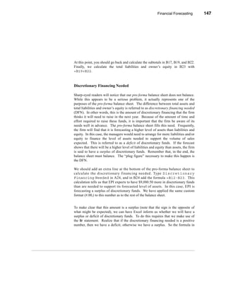 Financial Forecasting         147




                                                          The Percent of Sales Method




At this point, you should go back and calculate the subtotals in B17, B19, and B22.
Finally, we calculate the total liabilities and owner’s equity in B23 with
=B19+B22.



Discretionary Financing Needed

Sharp-eyed readers will notice that our pro-forma balance sheet does not balance.
While this appears to be a serious problem, it actually represents one of the
purposes of the pro-forma balance sheet. The difference between total assets and
total liabilities and owner’s equity is referred to as discretionary financing needed
(DFN). In other words, this is the amount of discretionary financing that the firm
thinks it will need to raise in the next year. Because of the amount of time and
effort required to raise these funds, it is important that the firm be aware of its
needs well in advance. The pro-forma balance sheet fills this need. Frequently,
the firm will find that it is forecasting a higher level of assets than liabilities and
equity. In this case, the managers would need to arrange for more liabilities and/or
equity to finance the level of assets needed to support the volume of sales
expected. This is referred to as a deficit of discretionary funds. If the forecast
shows that there will be a higher level of liabilities and equity than assets, the firm
is said to have a surplus of discretionary funds. Remember that, in the end, the
balance sheet must balance. The “plug figure” necessary to make this happen is
the DFN.

We should add an extra line at the bottom of the pro-forma balance sheet to
calculate the discretionary financing needed. Type Discretionary
Financing Needed in A24, and in B24 add the formula =B12-B23. This
calculation tells us that EPI expects to have $9,880.50 more in discretionary funds
than are needed to support its forecasted level of assets. In this case, EPI is
forecasting a surplus of discretionary funds. We have applied the same custom
format (#.00,) to this number as to the rest of the balance sheet.


To make clear that this amount is a surplus (note that the sign is the opposite of
what might be expected), we can have Excel inform us whether we will have a
surplus or deficit of discretionary funds. To do this requires that we make use of
the IF statement. Realize that if the discretionary financing needed is a positive
number, then we have a deficit; otherwise we have a surplus. So the formula in




                                                                                  147
 